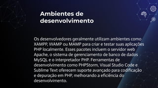 Ambientes de
desenvolvimento
Os desenvolvedores geralmente utilizam ambientes como
XAMPP, WAMP ou MAMP para criar e testar suas aplicações
PHP localmente. Esses pacotes incluem o servidor web
Apache, o sistema de gerenciamento de banco de dados
MySQL e o interpretador PHP. Ferramentas de
desenvolvimento como PHPStorm, Visual Studio Code e
Sublime Text oferecem suporte avançado para codiﬁcação
e depuração em PHP, melhorando a eﬁciência do
desenvolvimento.
 