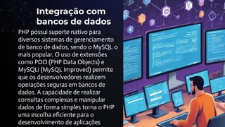 Integração com
bancos de dados
PHP possui suporte nativo para
diversos sistemas de gerenciamento
de banco de dados, sendo o MySQL o
mais popular. O uso de extensões
como PDO (PHP Data Objects) e
MySQLi (MySQL Improved) permite
que os desenvolvedores realizem
operações seguras em bancos de
dados. A capacidade de realizar
consultas complexas e manipular
dados de forma simples torna o PHP
uma escolha eﬁciente para o
desenvolvimento de aplicações
 