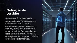 Deﬁnição de
servidor
Um servidor é um sistema de
computação que fornece serviços,
dados ou recursos a outros
computadores, conhecidos como
clientes, através de uma rede. Ele
processa solicitações enviadas por
esses clientes e retorna respostas,
desempenhando um papel crucial na
operação de sistemas web.
 