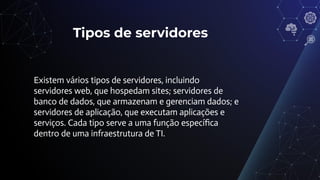Tipos de servidores
Existem vários tipos de servidores, incluindo
servidores web, que hospedam sites; servidores de
banco de dados, que armazenam e gerenciam dados; e
servidores de aplicação, que executam aplicações e
serviços. Cada tipo serve a uma função especíﬁca
dentro de uma infraestrutura de TI.
 