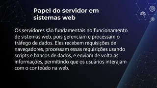 Papel do servidor em
sistemas web
Os servidores são fundamentais no funcionamento
de sistemas web, pois gerenciam e processam o
tráfego de dados. Eles recebem requisições de
navegadores, processam essas requisições usando
scripts e bancos de dados, e enviam de volta as
informações, permitindo que os usuários interajam
com o conteúdo na web.
 