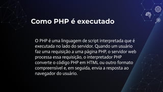 Como PHP é executado
O PHP é uma linguagem de script interpretada que é
executada no lado do servidor. Quando um usuário
faz uma requisição a uma página PHP, o servidor web
processa essa requisição, o interpretador PHP
converte o código PHP em HTML ou outro formato
compreensível e, em seguida, envia a resposta ao
navegador do usuário.
 