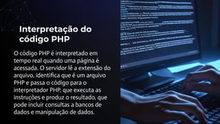 Interpretação do
código PHP
O código PHP é interpretado em
tempo real quando uma página é
acessada. O servidor lê a extensão do
arquivo, identiﬁca que é um arquivo
PHP e passa o código para o
interpretador PHP, que executa as
instruções e produz o resultado, que
pode incluir consultas a bancos de
dados e manipulação de dados.
 