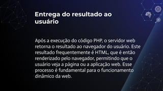Entrega do resultado ao
usuário
Após a execução do código PHP, o servidor web
retorna o resultado ao navegador do usuário. Este
resultado frequentemente é HTML, que é então
renderizado pelo navegador, permitindo que o
usuário veja a página ou a aplicação web. Esse
processo é fundamental para o funcionamento
dinâmico da web.
 