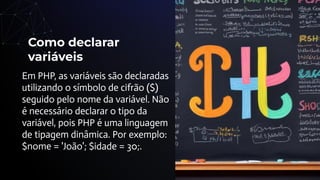 Como declarar
variáveis
Em PHP, as variáveis são declaradas
utilizando o símbolo de cifrão ($)
seguido pelo nome da variável. Não
é necessário declarar o tipo da
variável, pois PHP é uma linguagem
de tipagem dinâmica. Por exemplo:
$nome = 'João'; $idade = 30;.
 