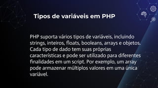 Tipos de variáveis em PHP
PHP suporta vários tipos de variáveis, incluindo
strings, inteiros, ﬂoats, booleans, arrays e objetos.
Cada tipo de dado tem suas próprias
características e pode ser utilizado para diferentes
ﬁnalidades em um script. Por exemplo, um array
pode armazenar múltiplos valores em uma única
variável.
 