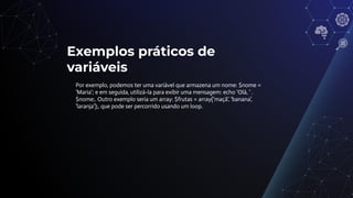 Exemplos práticos de
variáveis
Por exemplo, podemos ter uma variável que armazena um nome: $nome =
'Maria'; e em seguida, utilizá-la para exibir uma mensagem: echo 'Olá, ' .
$nome;. Outro exemplo seria um array: $frutas = array('maçã', 'banana',
'laranja');, que pode ser percorrido usando um loop.
 