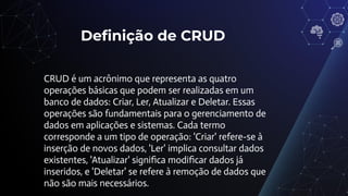 Deﬁnição de CRUD
CRUD é um acrônimo que representa as quatro
operações básicas que podem ser realizadas em um
banco de dados: Criar, Ler, Atualizar e Deletar. Essas
operações são fundamentais para o gerenciamento de
dados em aplicações e sistemas. Cada termo
corresponde a um tipo de operação: 'Criar' refere-se à
inserção de novos dados, 'Ler' implica consultar dados
existentes, 'Atualizar' signiﬁca modiﬁcar dados já
inseridos, e 'Deletar' se refere à remoção de dados que
não são mais necessários.
 