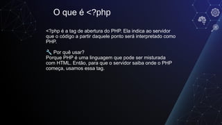 <?php é a tag de abertura do PHP. Ela indica ao servidor
que o código a partir daquele ponto será interpretado como
PHP.
🔧 Por quê usar?
Porque PHP é uma linguagem que pode ser misturada
com HTML. Então, para que o servidor saiba onde o PHP
começa, usamos essa tag.
O que é <?php
 