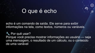 O que é echo
echo é um comando de saída. Ele serve para exibir
informações na tela, como textos, números ou variáveis.
🔧 Por quê usar?
Porque você precisa mostrar informações ao usuário — seja
uma mensagem, o resultado de um cálculo, ou o conteúdo
de uma variável
 