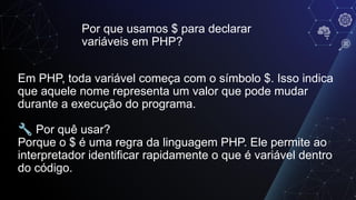 Por que usamos $ para declarar
variáveis em PHP?
Em PHP, toda variável começa com o símbolo $. Isso indica
que aquele nome representa um valor que pode mudar
durante a execução do programa.
🔧 Por quê usar?
Porque o $ é uma regra da linguagem PHP. Ele permite ao
interpretador identificar rapidamente o que é variável dentro
do código.
 