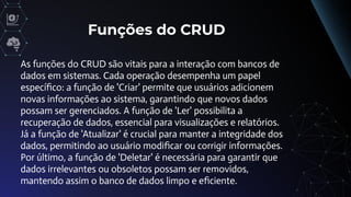 Funções do CRUD
As funções do CRUD são vitais para a interação com bancos de
dados em sistemas. Cada operação desempenha um papel
especíﬁco: a função de 'Criar' permite que usuários adicionem
novas informações ao sistema, garantindo que novos dados
possam ser gerenciados. A função de 'Ler' possibilita a
recuperação de dados, essencial para visualizações e relatórios.
Já a função de 'Atualizar' é crucial para manter a integridade dos
dados, permitindo ao usuário modiﬁcar ou corrigir informações.
Por último, a função de 'Deletar' é necessária para garantir que
dados irrelevantes ou obsoletos possam ser removidos,
mantendo assim o banco de dados limpo e eﬁciente.
 