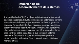 Importância no
desenvolvimento de sistemas
A importância do CRUD no desenvolvimento de sistemas não
pode ser exagerada. CRUD permite que os sistemas se tornem
interativos e dinâmicos, capacitando os usuários a gerenciar
dados de forma eﬁciente. Sem essas operações essenciais, o
desenvolvimento de software seria limitado, pois aplicativos
não poderiam armazenar, acessar, modiﬁcar ou excluir dados.
Esse controle sobre os dados é o que torna um sistema
realmente funcional e útil, permitindo que empresas e
desenvolvedores atendam às necessidades dos usuários de
maneira eﬁcaz.
 
