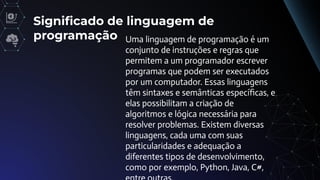 Signiﬁcado de linguagem de
programação Uma linguagem de programação é um
conjunto de instruções e regras que
permitem a um programador escrever
programas que podem ser executados
por um computador. Essas linguagens
têm sintaxes e semânticas especíﬁcas, e
elas possibilitam a criação de
algoritmos e lógica necessária para
resolver problemas. Existem diversas
linguagens, cada uma com suas
particularidades e adequação a
diferentes tipos de desenvolvimento,
como por exemplo, Python, Java, C#,
 