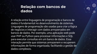 Relação com bancos de
dados
A relação entre linguagens de programação e bancos de
dados é fundamental no desenvolvimento de sistemas.
Linguagens de programação são usadas para criar a lógica
de negócios e interagir com dados armazenados em
bancos de dados. Por exemplo, uma aplicação web pode
usar PHP ou Python para processar informações e SQL
para executar consultas em um banco de dados. Essa
interação permite que sistemas armazenem e recuperem
informações de forma organizada, facilitando a gestão de
dados complexos.
 