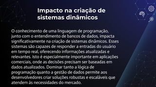 Impacto na criação de
sistemas dinâmicos
O conhecimento de uma linguagem de programação,
junto com o entendimento de bancos de dados, impacta
signiﬁcativamente na criação de sistemas dinâmicos. Esses
sistemas são capazes de responder a entradas do usuário
em tempo real, oferecendo informações atualizadas e
relevantes. Isto é especialmente importante em aplicações
comerciais, onde as decisões precisam ser baseadas em
dados atualizados. Dominar tanto a lógica de
programação quanto a gestão de dados permite aos
desenvolvedores criar soluções robustas e escaláveis que
atendem às necessidades do mercado.
 