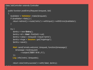 class JobController extends Controller
{
public function postEntry(Request $request, $id)
{
$validator = Validator::make($request);
if ($validator->fails()) {
return redirect()->route('entry')->withInput()->withErrors($validator);
}
try {
$entry = new Entry();
$entry->id = User::find($id)->uid;
$entry->value = $request->input(name');
$entry->hoge = Session::get(hogehoge');
$entry->save();
Mail::send('emails.welcome', $request, function($message){
$message->to($request)
->subject(hǤޤ');
});
Log::info('entry', $requests);
return view('entry.success')->with('data', $entry);
???
 