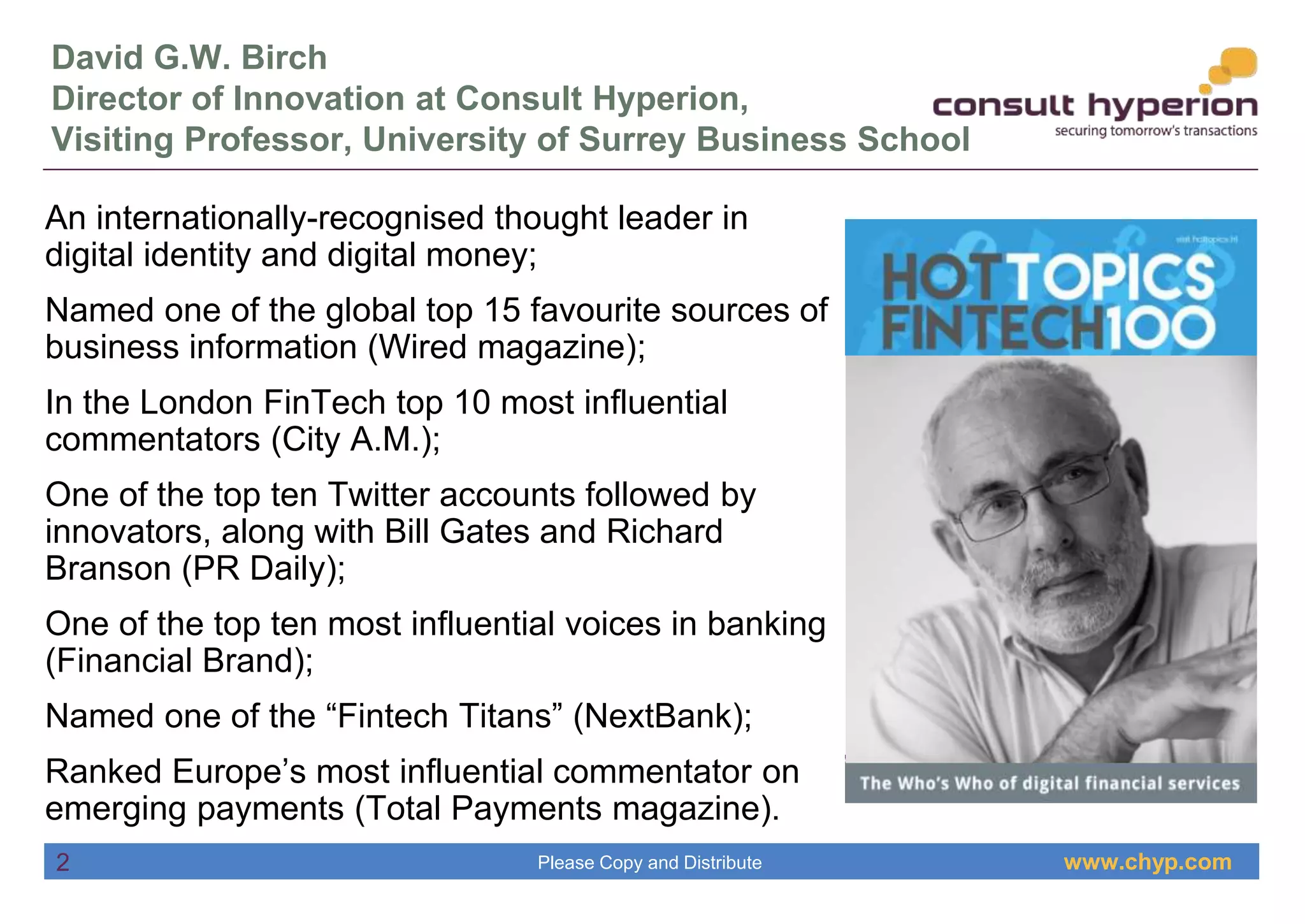 www.chyp.comPlease Copy and Distribute
David G.W. Birch
Director of Innovation at Consult Hyperion,
Visiting Professor, University of Surrey Business School
An internationally-recognised thought leader in
digital identity and digital money;
Named one of the global top 15 favourite sources of
business information (Wired magazine);
In the London FinTech top 10 most influential
commentators (City A.M.);
One of the top ten Twitter accounts followed by
innovators, along with Bill Gates and Richard
Branson (PR Daily);
One of the top ten most influential voices in banking
(Financial Brand);
Named one of the “Fintech Titans” (NextBank);
Ranked Europe’s most influential commentator on
emerging payments (Total Payments magazine).
2
 