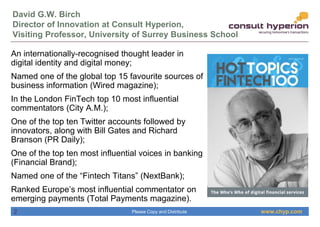 www.chyp.comPlease Copy and Distribute
David G.W. Birch
Director of Innovation at Consult Hyperion,
Visiting Professor, University of Surrey Business School
An internationally-recognised thought leader in
digital identity and digital money;
Named one of the global top 15 favourite sources of
business information (Wired magazine);
In the London FinTech top 10 most influential
commentators (City A.M.);
One of the top ten Twitter accounts followed by
innovators, along with Bill Gates and Richard
Branson (PR Daily);
One of the top ten most influential voices in banking
(Financial Brand);
Named one of the “Fintech Titans” (NextBank);
Ranked Europe’s most influential commentator on
emerging payments (Total Payments magazine).
2
 