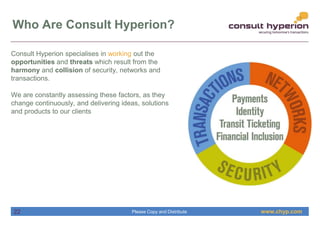 www.chyp.comPlease Copy and Distribute
Who Are Consult Hyperion?
Consult Hyperion specialises in working out the
opportunities and threats which result from the
harmony and collision of security, networks and
transactions.
We are constantly assessing these factors, as they
change continuously, and delivering ideas, solutions
and products to our clients
22
 