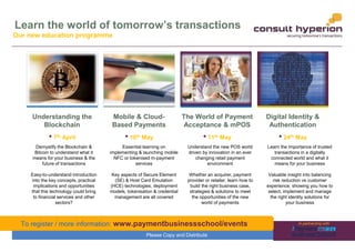 www.chyp.comPlease Copy and Distribute
Learn the world of tomorrow’s transactions
Understanding the
Blockchain
• 7th April
Mobile & Cloud-
Based Payments
• 10th May
The World of Payment
Acceptance & mPOS
• 11th May
Digital Identity &
Authentication
• 24th May
Our new education programme
Demystify the Blockchain &
Bitcoin to understand what it
means for your business & the
future of transactions
Easy-to-understand introduction
into the key concepts, practical
implications and opportunities
that this technology could bring
to financial services and other
sectors?
Essential learning on
implementing & launching mobile
NFC or tokenised m-payment
services
Key aspects of Secure Element
(SE) & Host Card Emulation
(HCE) technologies, deployment
models, tokenisation & credential
management are all covered
Understand the new POS world
driven by innovation in an ever
changing retail payment
environment
Whether an acquirer, payment
provider or retailer, learn how to
build the right business case,
strategies & solutions to meet
the opportunities of the new
world of payments
Learn the importance of trusted
transactions in a digitally
connected world and what it
means for your business
Valuable insight into balancing
risk reduction vs customer
experience; showing you how to
select, implement and manage
the right identity solutions for
your business
In partnership withTo register / more information: www.paymentbusinessschool/events
 