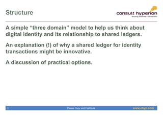 www.chyp.comPlease Copy and Distribute
Structure
3
A simple “three domain” model to help us think about
digital identity and its relationship to shared ledgers.
An explanation (!) of why a shared ledger for identity
transactions might be innovative.
A discussion of practical options.
 