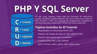 En este curso veremos como crear las funciones de seleccionar,
insertar, actualizar y borrar utilizando SQL Server 2016 como motor de
base de datos y PHP como lenguaje de programación, trabajaremos
con Bootstrap para el desarrollo Frontend de nuestra aplicación
Tópicos Incluidos En El Tutorial:
• Maqueteado con Bootstrap (Html, CSS)
• Creación de la base de datos en SQL SERVER 2016
• Creación del usuario para la conexión
• Conexión Entre Php y SQL SERVER
• sqlsrv_connect, sqlsrv_query, sqlsrv_fetch_array
 