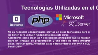 Tecnologías Utilizadas en el C
No es necesario conocimientos previos en estas tecnologías pero si
las tienen será un buen fundamento para este curso.
Aprenderás como crear las 4 operaciones principales que se realizan
entre un lenguaje de programación y una base de datos (Mostrar
datos, Insertar datos, Actualizar datos y Borrar datos), con PHP Y SQL
Server 2016
 