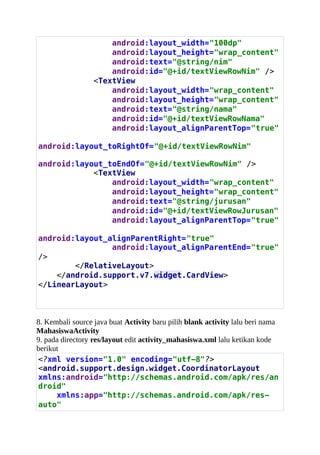 android:layout_width="100dp"
android:layout_height="wrap_content"
android:text="@string/nim"
android:id="@+id/textViewRowNim" />
<TextView
android:layout_width="wrap_content"
android:layout_height="wrap_content"
android:text="@string/nama"
android:id="@+id/textViewRowNama"
android:layout_alignParentTop="true"
android:layout_toRightOf="@+id/textViewRowNim"
android:layout_toEndOf="@+id/textViewRowNim" />
<TextView
android:layout_width="wrap_content"
android:layout_height="wrap_content"
android:text="@string/jurusan"
android:id="@+id/textViewRowJurusan"
android:layout_alignParentTop="true"
android:layout_alignParentRight="true"
android:layout_alignParentEnd="true"
/>
</RelativeLayout>
</android.support.v7.widget.CardView>
</LinearLayout>
8. Kembali source java buat Activity baru pilih blank activity lalu beri nama
MahasiswaActivity
9. pada directory res/layout edit activity_mahasiswa.xml lalu ketikan kode
berikut
<?xml version="1.0" encoding="utf-8"?>
<android.support.design.widget.CoordinatorLayout
xmlns:android="http://schemas.android.com/apk/res/an
droid"
xmlns:app="http://schemas.android.com/apk/res-
auto"
 