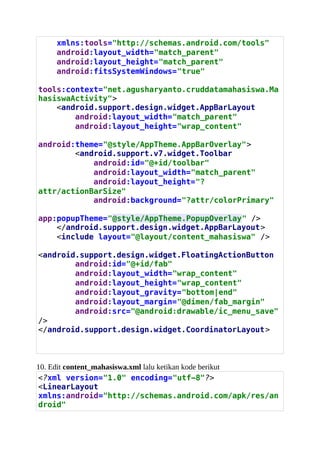 xmlns:tools="http://schemas.android.com/tools"
android:layout_width="match_parent"
android:layout_height="match_parent"
android:fitsSystemWindows="true"
tools:context="net.agusharyanto.cruddatamahasiswa.Ma
hasiswaActivity">
<android.support.design.widget.AppBarLayout
android:layout_width="match_parent"
android:layout_height="wrap_content"
android:theme="@style/AppTheme.AppBarOverlay">
<android.support.v7.widget.Toolbar
android:id="@+id/toolbar"
android:layout_width="match_parent"
android:layout_height="?
attr/actionBarSize"
android:background="?attr/colorPrimary"
app:popupTheme="@style/AppTheme.PopupOverlay" />
</android.support.design.widget.AppBarLayout>
<include layout="@layout/content_mahasiswa" />
<android.support.design.widget.FloatingActionButton
android:id="@+id/fab"
android:layout_width="wrap_content"
android:layout_height="wrap_content"
android:layout_gravity="bottom|end"
android:layout_margin="@dimen/fab_margin"
android:src=/agusslideshare/belajar-android-studio-crud-data-mahasiswa/"@android:drawable/ic_menu_save"
/>
</android.support.design.widget.CoordinatorLayout>
10. Edit content_mahasiswa.xml lalu ketikan kode berikut
<?xml version="1.0" encoding="utf-8"?>
<LinearLayout
xmlns:android="http://schemas.android.com/apk/res/an
droid"
 