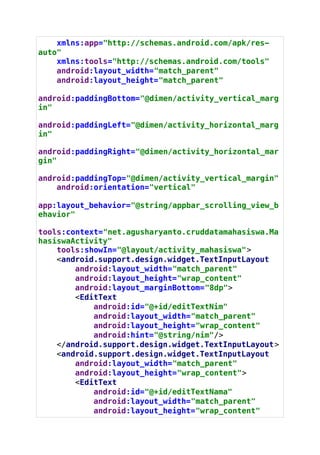 xmlns:app="http://schemas.android.com/apk/res-
auto"
xmlns:tools="http://schemas.android.com/tools"
android:layout_width="match_parent"
android:layout_height="match_parent"
android:paddingBottom="@dimen/activity_vertical_marg
in"
android:paddingLeft="@dimen/activity_horizontal_marg
in"
android:paddingRight="@dimen/activity_horizontal_mar
gin"
android:paddingTop="@dimen/activity_vertical_margin"
android:orientation="vertical"
app:layout_behavior="@string/appbar_scrolling_view_b
ehavior"
tools:context="net.agusharyanto.cruddatamahasiswa.Ma
hasiswaActivity"
tools:showIn="@layout/activity_mahasiswa">
<android.support.design.widget.TextInputLayout
android:layout_width="match_parent"
android:layout_height="wrap_content"
android:layout_marginBottom="8dp">
<EditText
android:id="@+id/editTextNim"
android:layout_width="match_parent"
android:layout_height="wrap_content"
android:hint="@string/nim"/>
</android.support.design.widget.TextInputLayout>
<android.support.design.widget.TextInputLayout
android:layout_width="match_parent"
android:layout_height="wrap_content">
<EditText
android:id="@+id/editTextNama"
android:layout_width="match_parent"
android:layout_height="wrap_content"
 