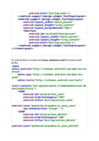 android:hint="@string/nama"/>
</android.support.design.widget.TextInputLayout>
<android.support.design.widget.TextInputLayout
android:layout_width="match_parent"
android:layout_height="wrap_content"
android:layout_marginBottom="8dp">
<EditText
android:id="@+id/editTextJurusan"
android:layout_width="match_parent"
android:layout_height="wrap_content"
android:hint="@string/jurusan"/>
</android.support.design.widget.TextInputLayout>
</LinearLayout>
10. pada direktori res/menu edit menu_mahasiswa.xml lalu ketikan kode
berikut
<menu
xmlns:android="http://schemas.android.com/apk/res/an
droid"
xmlns:app="http://schemas.android.com/apk/res-
auto"
xmlns:tools="http://schemas.android.com/tools"
tools:context="net.agusharyanto.cruddatamahasiswa.Ma
hasiswaActivity">
<item
android:id="@+id/action_save"
android:orderInCategory="100"
android:title="@string/action_save"
android:icon=/agusslideshare/belajar-android-studio-crud-data-mahasiswa/"@android:drawable/ic_menu_save"
app:showAsAction="always" />
<item
android:id="@+id/action_delete"
android:orderInCategory="100"
android:title="@string/action_delete"
android:icon="@android:drawable/ic_menu_delete"
 