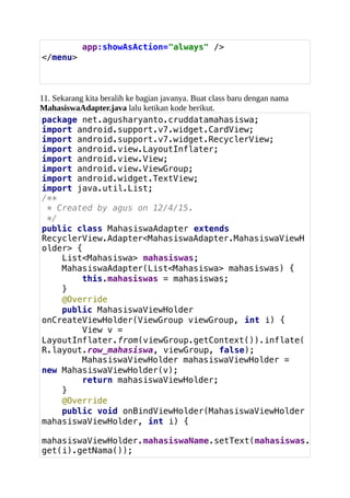 app:showAsAction="always" />
</menu>
11. Sekarang kita beralih ke bagian javanya. Buat class baru dengan nama
MahasiswaAdapter.java lalu ketikan kode berikut.
package net.agusharyanto.cruddatamahasiswa;
import android.support.v7.widget.CardView;
import android.support.v7.widget.RecyclerView;
import android.view.LayoutInflater;
import android.view.View;
import android.view.ViewGroup;
import android.widget.TextView;
import java.util.List;
/**
* Created by agus on 12/4/15.
*/
public class MahasiswaAdapter extends
RecyclerView.Adapter<MahasiswaAdapter.MahasiswaViewH
older> {
List<Mahasiswa> mahasiswas;
MahasiswaAdapter(List<Mahasiswa> mahasiswas) {
this.mahasiswas = mahasiswas;
}
@Override
public MahasiswaViewHolder
onCreateViewHolder(ViewGroup viewGroup, int i) {
View v =
LayoutInflater.from(viewGroup.getContext()).inflate(
R.layout.row_mahasiswa, viewGroup, false);
MahasiswaViewHolder mahasiswaViewHolder =
new MahasiswaViewHolder(v);
return mahasiswaViewHolder;
}
@Override
public void onBindViewHolder(MahasiswaViewHolder
mahasiswaViewHolder, int i) {
mahasiswaViewHolder.mahasiswaName.setText(mahasiswas.
get(i).getNama());
 