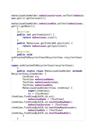 mahasiswaViewHolder.mahasiswaJurusan.setText(mahasis
was.get(i).getJurusan());
mahasiswaViewHolder.mahasiswaNim.setText(mahasiswas.
get(i).getNim());
}
@Override
public int getItemCount() {
return mahasiswas.size();
}
public Mahasiswa getItem(int position) {
return mahasiswas.get(position);
}
@Override
public void
onAttachedToRecyclerView(RecyclerView recyclerView)
{
super.onAttachedToRecyclerView(recyclerView);
}
public static class MahasiswaViewHolder extends
RecyclerView.ViewHolder {
CardView cv;
TextView mahasiswaName;
TextView mahasiswaJurusan;
TextView mahasiswaNim;
MahasiswaViewHolder(View itemView) {
super(itemView);
cv = (CardView)
itemView.findViewById(R.id.cv);
mahasiswaName = (TextView)
itemView.findViewById(R.id.textViewRowNama);
mahasiswaJurusan = (TextView)
itemView.findViewById(R.id.textViewRowJurusan);
mahasiswaNim = (TextView)
itemView.findViewById(R.id.textViewRowNim);
}
}
 