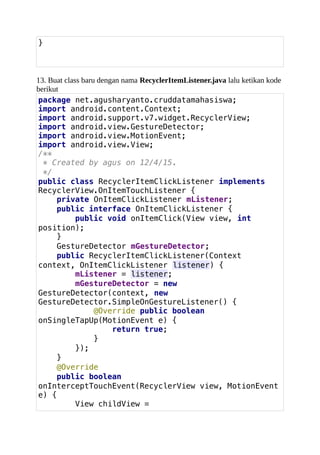 }
13. Buat class baru dengan nama RecyclerItemListener.java lalu ketikan kode
berikut
package net.agusharyanto.cruddatamahasiswa;
import android.content.Context;
import android.support.v7.widget.RecyclerView;
import android.view.GestureDetector;
import android.view.MotionEvent;
import android.view.View;
/**
* Created by agus on 12/4/15.
*/
public class RecyclerItemClickListener implements
RecyclerView.OnItemTouchListener {
private OnItemClickListener mListener;
public interface OnItemClickListener {
public void onItemClick(View view, int
position);
}
GestureDetector mGestureDetector;
public RecyclerItemClickListener(Context
context, OnItemClickListener listener) {
mListener = listener;
mGestureDetector = new
GestureDetector(context, new
GestureDetector.SimpleOnGestureListener() {
@Override public boolean
onSingleTapUp(MotionEvent e) {
return true;
}
});
}
@Override
public boolean
onInterceptTouchEvent(RecyclerView view, MotionEvent
e) {
View childView =
 