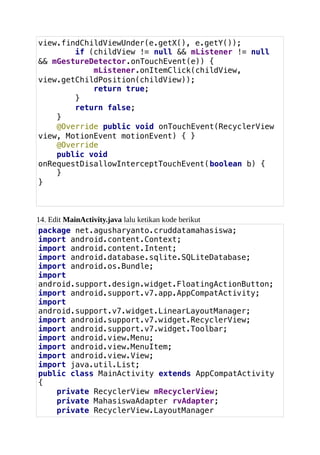 view.findChildViewUnder(e.getX(), e.getY());
if (childView != null && mListener != null
&& mGestureDetector.onTouchEvent(e)) {
mListener.onItemClick(childView,
view.getChildPosition(childView));
return true;
}
return false;
}
@Override public void onTouchEvent(RecyclerView
view, MotionEvent motionEvent) { }
@Override
public void
onRequestDisallowInterceptTouchEvent(boolean b) {
}
}
14. Edit MainActivity.java lalu ketikan kode berikut
package net.agusharyanto.cruddatamahasiswa;
import android.content.Context;
import android.content.Intent;
import android.database.sqlite.SQLiteDatabase;
import android.os.Bundle;
import
android.support.design.widget.FloatingActionButton;
import android.support.v7.app.AppCompatActivity;
import
android.support.v7.widget.LinearLayoutManager;
import android.support.v7.widget.RecyclerView;
import android.support.v7.widget.Toolbar;
import android.view.Menu;
import android.view.MenuItem;
import android.view.View;
import java.util.List;
public class MainActivity extends AppCompatActivity
{
private RecyclerView mRecyclerView;
private MahasiswaAdapter rvAdapter;
private RecyclerView.LayoutManager
 