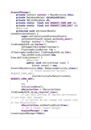 mLayoutManager;
private Context context = MainActivity.this;
private DatabaseHelper databaseHelper;
private SQLiteDatabase db;
private static final int REQUEST_CODE_ADD =1;
private static final int REQUEST_CODE_EDIT =2;
@Override
protected void onCreate(Bundle
savedInstanceState) {
super.onCreate(savedInstanceState);
setContentView(R.layout.activity_main);
Toolbar toolbar = (Toolbar)
findViewById(R.id.toolbar);
setSupportActionBar(toolbar);
FloatingActionButton fab =
(FloatingActionButton) findViewById(R.id.fab);
fab.setOnClickListener(new
View.OnClickListener() {
@Override
public void onClick(View view) {
Intent intent = new
Intent(MainActivity.this, MahasiswaActivity.class);
// intent.putExtra("action",
REQUEST_CODE_ADD);
startActivityForResult(intent,
REQUEST_CODE_ADD);
}
});
initializeData();
mRecyclerView = (RecyclerView)
findViewById(R.id.my_recycler_view);
// use this setting to improve performance
if you know that changes
// in content do not change the layout size
of the RecyclerView
mRecyclerView.setHasFixedSize(true);
// use a linear layout manager
mLayoutManager = new
LinearLayoutManager(this);
 