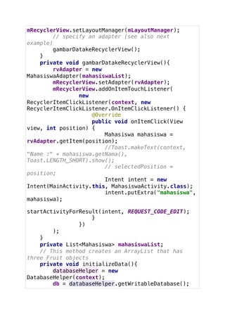 mRecyclerView.setLayoutManager(mLayoutManager);
// specify an adapter (see also next
example)
gambarDatakeRecyclerView();
}
private void gambarDatakeRecyclerView(){
rvAdapter = new
MahasiswaAdapter(mahasiswaList);
mRecyclerView.setAdapter(rvAdapter);
mRecyclerView.addOnItemTouchListener(
new
RecyclerItemClickListener(context, new
RecyclerItemClickListener.OnItemClickListener() {
@Override
public void onItemClick(View
view, int position) {
Mahasiswa mahasiswa =
rvAdapter.getItem(position);
//Toast.makeText(context,
"Name :" + mahasiswa.getNama(),
Toast.LENGTH_SHORT).show();
// selectedPosition =
position;
Intent intent = new
Intent(MainActivity.this, MahasiswaActivity.class);
intent.putExtra("mahasiswa",
mahasiswa);
startActivityForResult(intent, REQUEST_CODE_EDIT);
}
})
);
}
private List<Mahasiswa> mahasiswaList;
// This method creates an ArrayList that has
three Fruit objects
private void initializeData(){
databaseHelper = new
DatabaseHelper(context);
db = databaseHelper.getWritableDatabase();
 