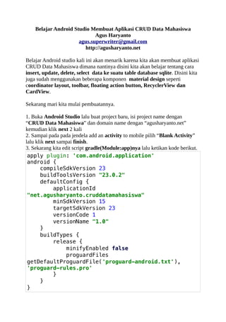 Belajar Android Studio Membuat Aplikasi CRUD Data Mahasiswa
Agus Haryanto
agus.superwriter@gmail.com
http://agusharyanto.net
Belajar Android studio kali ini akan menarik karena kita akan membuat aplikasi
CRUD Data Mahasiswa dimana nantinya disini kita akan belajar tentang cara
insert, update, delete, select data ke suatu table database sqlite. Disini kita
juga sudah menggunakan beberapa komponen material design seperti
coordinator layout, toolbar, floating action button, RecyclerView dan
CardView.
Sekarang mari kita mulai pembuatannya.
1. Buka Android Studio lalu buat project baru, isi project name dengan
“CRUD Data Mahasiswa” dan domain name dengan “agusharyanto.net”
kemudian klik next 2 kali
2. Sampai pada pada jendela add an activity to mobile pilih “Blank Activity”
lalu klik next sampai finish.
3. Sekarang kita edit script gradle(Module:app)nya lalu ketikan kode berikut.
apply plugin: 'com.android.application'
android {
compileSdkVersion 23
buildToolsVersion "23.0.2"
defaultConfig {
applicationId
"net.agusharyanto.cruddatamahasiswa"
minSdkVersion 15
targetSdkVersion 23
versionCode 1
versionName "1.0"
}
buildTypes {
release {
minifyEnabled false
proguardFiles
getDefaultProguardFile('proguard-android.txt'),
'proguard-rules.pro'
}
}
}
 