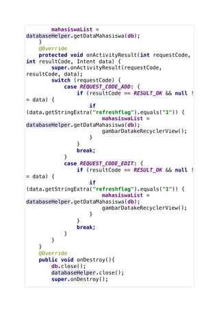 mahasiswaList =
databaseHelper.getDataMahasiswa(db);
}
@Override
protected void onActivityResult(int requestCode,
int resultCode, Intent data) {
super.onActivityResult(requestCode,
resultCode, data);
switch (requestCode) {
case REQUEST_CODE_ADD: {
if (resultCode == RESULT_OK && null !
= data) {
if
(data.getStringExtra("refreshflag").equals("1")) {
mahasiswaList =
databaseHelper.getDataMahasiswa(db);
gambarDatakeRecyclerView();
}
}
break;
}
case REQUEST_CODE_EDIT: {
if (resultCode == RESULT_OK && null !
= data) {
if
(data.getStringExtra("refreshflag").equals("1")) {
mahasiswaList =
databaseHelper.getDataMahasiswa(db);
gambarDatakeRecyclerView();
}
}
break;
}
}
}
@Override
public void onDestroy(){
db.close();
databaseHelper.close();
super.onDestroy();
 