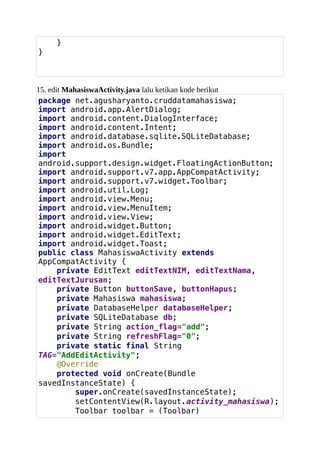 }
}
15. edit MahasiswaActivity.java lalu ketikan kode berikut
package net.agusharyanto.cruddatamahasiswa;
import android.app.AlertDialog;
import android.content.DialogInterface;
import android.content.Intent;
import android.database.sqlite.SQLiteDatabase;
import android.os.Bundle;
import
android.support.design.widget.FloatingActionButton;
import android.support.v7.app.AppCompatActivity;
import android.support.v7.widget.Toolbar;
import android.util.Log;
import android.view.Menu;
import android.view.MenuItem;
import android.view.View;
import android.widget.Button;
import android.widget.EditText;
import android.widget.Toast;
public class MahasiswaActivity extends
AppCompatActivity {
private EditText editTextNIM, editTextNama,
editTextJurusan;
private Button buttonSave, buttonHapus;
private Mahasiswa mahasiswa;
private DatabaseHelper databaseHelper;
private SQLiteDatabase db;
private String action_flag="add";
private String refreshFlag="0";
private static final String
TAG="AddEditActivity";
@Override
protected void onCreate(Bundle
savedInstanceState) {
super.onCreate(savedInstanceState);
setContentView(R.layout.activity_mahasiswa);
Toolbar toolbar = (Toolbar)
 