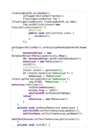 findViewById(R.id.toolbar);
setSupportActionBar(toolbar);
FloatingActionButton fab =
(FloatingActionButton) findViewById(R.id.fab);
fab.setOnClickListener(new
View.OnClickListener() {
@Override
public void onClick(View view) {
saveData();
}
});
getSupportActionBar().setDisplayHomeAsUpEnabled(true)
;
databaseHelper = new
DatabaseHelper(MahasiswaActivity.this);
db= databaseHelper.getWritableDatabase();
mahasiswa = new Mahasiswa();
initUI();
//initEvent();
Intent intent = getIntent();
if (intent.hasExtra("mahasiswa")) {
mahasiswa = (Mahasiswa)
intent.getSerializableExtra("mahasiswa");
Log.d(TAG, "Mahasiswa : " +
mahasiswa.toString());
setData(mahasiswa);
action_flag = "edit";
editTextNIM.setEnabled(false);
}else{
mahasiswa = new Mahasiswa();
}
}
private void setData(Mahasiswa mahasiswa) {
editTextNIM.setText(mahasiswa.getNim());
editTextNama.setText(mahasiswa.getNama());
editTextJurusan.setText(mahasiswa.getJurusan());
}
private void initUI() {
 