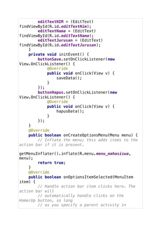 editTextNIM = (EditText)
findViewById(R.id.editTextNim);
editTextNama = (EditText)
findViewById(R.id.editTextNama);
editTextJurusan = (EditText)
findViewById(R.id.editTextJurusan);
}
private void initEvent() {
buttonSave.setOnClickListener(new
View.OnClickListener() {
@Override
public void onClick(View v) {
saveData();
}
});
buttonHapus.setOnClickListener(new
View.OnClickListener() {
@Override
public void onClick(View v) {
hapusData();
}
});
}
@Override
public boolean onCreateOptionsMenu(Menu menu) {
// Inflate the menu; this adds items to the
action bar if it is present.
getMenuInflater().inflate(R.menu.menu_mahasiswa,
menu);
return true;
}
@Override
public boolean onOptionsItemSelected(MenuItem
item) {
// Handle action bar item clicks here. The
action bar will
// automatically handle clicks on the
Home/Up button, so long
// as you specify a parent activity in
 