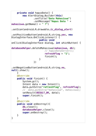 private void hapusData() {
new AlertDialog.Builder(this)
.setTitle("Data Mahasiswa")
.setMessage("Hapus Data " +
mahasiswa.getNama() + " ?")
.setIcon(android.R.drawable.ic_dialog_alert)
.setPositiveButton(android.R.string.yes, new
DialogInterface.OnClickListener() {
public void
onClick(DialogInterface dialog, int whichButton) {
databaseHelper.deleteMahasiswa(mahasiswa, db);
// hapusDataServer();
refreshFlag = "1";
finish();
}
})
.setNegativeButton(android.R.string.no,
null).show();
}
@Override
public void finish() {
System.gc();
Intent data = new Intent();
data.putExtra("refreshflag", refreshFlag);
// data.putExtra("mahasiswa", mahasiswa);
setResult(RESULT_OK, data);
super.finish();
}
@Override
public void onDestroy(){
db.close();
databaseHelper.close();
super.onDestroy();
}
}
 