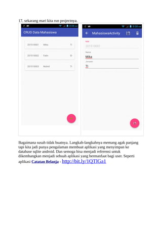 17. sekarang mari kita run projectnya.
Bagaimana susah tidak buatnya. Langkah-langkahnya memang agak panjang
tapi kita jadi punya pengalaman membuat aplikasi yang menyimpan ke
database sqlite android. Dan semoga bisa menjadi referensi untuk
dikembangkan menjadi sebuah aplikasi yang bermanfaat bagi user. Seperti
aplikasi Catatan Belanja - http://bit.ly/1QTlGa1
 