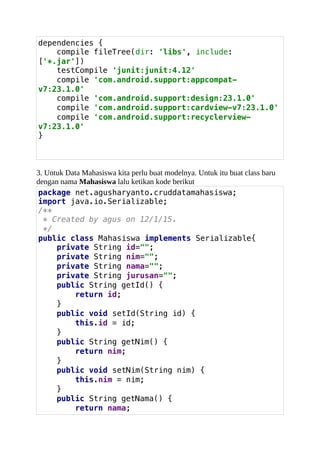 dependencies {
compile fileTree(dir: 'libs', include:
['*.jar'])
testCompile 'junit:junit:4.12'
compile 'com.android.support:appcompat-
v7:23.1.0'
compile 'com.android.support:design:23.1.0'
compile 'com.android.support:cardview-v7:23.1.0'
compile 'com.android.support:recyclerview-
v7:23.1.0'
}
3. Untuk Data Mahasiswa kita perlu buat modelnya. Untuk itu buat class baru
dengan nama Mahasiswa lalu ketikan kode berikut
package net.agusharyanto.cruddatamahasiswa;
import java.io.Serializable;
/**
* Created by agus on 12/1/15.
*/
public class Mahasiswa implements Serializable{
private String id="";
private String nim="";
private String nama="";
private String jurusan="";
public String getId() {
return id;
}
public void setId(String id) {
this.id = id;
}
public String getNim() {
return nim;
}
public void setNim(String nim) {
this.nim = nim;
}
public String getNama() {
return nama;
 