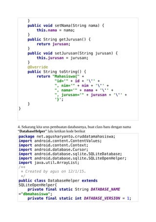}
public void setNama(String nama) {
this.nama = nama;
}
public String getJurusan() {
return jurusan;
}
public void setJurusan(String jurusan) {
this.jurusan = jurusan;
}
@Override
public String toString() {
return "Mahasiswa{" +
"id='" + id + ''' +
", nim='" + nim + ''' +
", nama='" + nama + ''' +
", jurusan='" + jurusan + ''' +
'}';
}
}
4. Sekarang kita urus pembuatan databasenya, buat class baru dengan nama
“DatabaseHelper” lalu ketikan kode berikut
package net.agusharyanto.cruddatamahasiswa;
import android.content.ContentValues;
import android.content.Context;
import android.database.Cursor;
import android.database.sqlite.SQLiteDatabase;
import android.database.sqlite.SQLiteOpenHelper;
import java.util.ArrayList;
/**
* Created by agus on 12/1/15.
*/
public class DatabaseHelper extends
SQLiteOpenHelper{
private final static String DATABASE_NAME
="dbmahasiswa";
private final static int DATABASE_VERSION = 1;
 