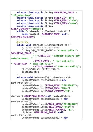 private final static String MAHASISWA_TABLE =
"tbl_mahasiswa";
private final static String FIELD_ID="_id";
private final static String FIELD_NIMS ="nim";
private final static String FIELD_NAMA="nama";
private final static String
FIELD_JURUSAN="jurusan";
public DatabaseHelper(Context context) {
super(context, DATABASE_NAME, null,
DATABASE_VERSION);
}
@Override
public void onCreate(SQLiteDatabase db) {
// creat table dan init data
String SQL_CREATE_TABLE = "create table "+
MAHASISWA_TABLE +
" ("+FIELD_ID+" integer primary key
autoincrement, "
+ FIELD_NIMS + " text not null,
"+FIELD_NAMA+ " text not null,"
+ FIELD_JURUSAN +" text not null);";
db.execSQL(SQL_CREATE_TABLE);
initData(db);
}
private void initData(SQLiteDatabase db){
ContentValues contentValues = new
ContentValues();
contentValues.put(FIELD_NIMS,"201510001");
contentValues.put(FIELD_NAMA,"Mika");
contentValues.put(FIELD_JURUSAN,"TI");
db.insert(MAHASISWA_TABLE,null,contentValues);
ContentValues contentValues1 = new
ContentValues();
contentValues1.put(FIELD_NIMS,"201510002");
contentValues1.put(FIELD_NAMA,"Fatin");
contentValues1.put(FIELD_JURUSAN, "SI");
db.insert(MAHASISWA_TABLE, null,
contentValues1);
ContentValues contentValues2 = new
 