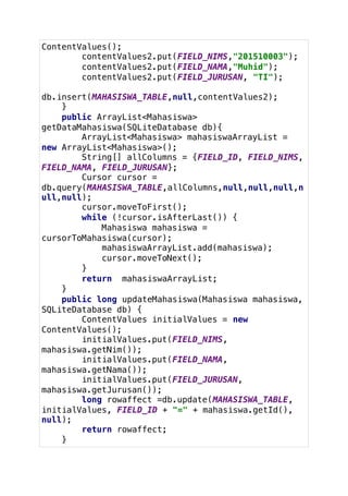 ContentValues();
contentValues2.put(FIELD_NIMS,"201510003");
contentValues2.put(FIELD_NAMA,"Muhid");
contentValues2.put(FIELD_JURUSAN, "TI");
db.insert(MAHASISWA_TABLE,null,contentValues2);
}
public ArrayList<Mahasiswa>
getDataMahasiswa(SQLiteDatabase db){
ArrayList<Mahasiswa> mahasiswaArrayList =
new ArrayList<Mahasiswa>();
String[] allColumns = {FIELD_ID, FIELD_NIMS,
FIELD_NAMA, FIELD_JURUSAN};
Cursor cursor =
db.query(MAHASISWA_TABLE,allColumns,null,null,null,n
ull,null);
cursor.moveToFirst();
while (!cursor.isAfterLast()) {
Mahasiswa mahasiswa =
cursorToMahasiswa(cursor);
mahasiswaArrayList.add(mahasiswa);
cursor.moveToNext();
}
return mahasiswaArrayList;
}
public long updateMahasiswa(Mahasiswa mahasiswa,
SQLiteDatabase db) {
ContentValues initialValues = new
ContentValues();
initialValues.put(FIELD_NIMS,
mahasiswa.getNim());
initialValues.put(FIELD_NAMA,
mahasiswa.getNama());
initialValues.put(FIELD_JURUSAN,
mahasiswa.getJurusan());
long rowaffect =db.update(MAHASISWA_TABLE,
initialValues, FIELD_ID + "=" + mahasiswa.getId(),
null);
return rowaffect;
}
 