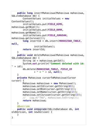 public long insertMahasiswa(Mahasiswa mahasiswa,
SQLiteDatabase db) {
ContentValues initialValues = new
ContentValues();
initialValues.put(FIELD_NIMS,
mahasiswa.getNim());
initialValues.put(FIELD_NAMA,
mahasiswa.getNama());
initialValues.put(FIELD_JURUSAN,
mahasiswa.getJurusan());
long insertId = db.insert(MAHASISWA_TABLE,
null,
initialValues);
return insertId;
}
public void deleteMahasiswa(Mahasiswa mahasiswa,
SQLiteDatabase db) {
String id = mahasiswa.getId();
System.out.println("Comment deleted with id:
" + id);
db.delete(MAHASISWA_TABLE, FIELD_ID
+ " = " + id, null);
}
private Mahasiswa cursorToMahasiswa(Cursor
cursor) {
Mahasiswa mahasiswa = new Mahasiswa();
mahasiswa.setId(cursor.getString(0));
mahasiswa.setNim(cursor.getString(1));
mahasiswa.setNama(cursor.getString(2));
mahasiswa.setJurusan(cursor.getString(3));
// Log.d("TAG", mahasiswa.toString());
return mahasiswa;
}
@Override
public void onUpgrade(SQLiteDatabase db, int
oldVersion, int newVersion) {
}
}
 